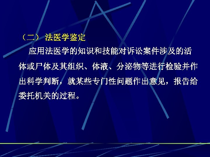 （二） 法医学鉴定 应用法医学的知识和技能对诉讼案件涉及的活 体或尸体及其组织、体液、分泌物等进行检验并作 出科学判断，就某些专门性问题作出意见，报告给 委托机关的过程。 