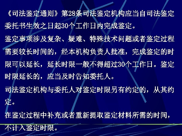 《司法鉴定通则》第 28条司法鉴定机构应当自司法鉴定 委托书生效之日起 30个 作日内完成鉴定。 鉴定事项涉及复杂、疑难、特殊技术问题或者鉴定过程 需要较长时间的，经本机构负责人批准，完成鉴定的时 限可以延长，延长时限一般不得超过30个 作日。鉴定 时限延长的，应当及时告知委托人。 司法鉴定机构与委托人对鉴定时限另有约定的，从其约 定。 在鉴定过程中补充或者重新提取鉴定材料所需的时间， 不计入鉴定时限。