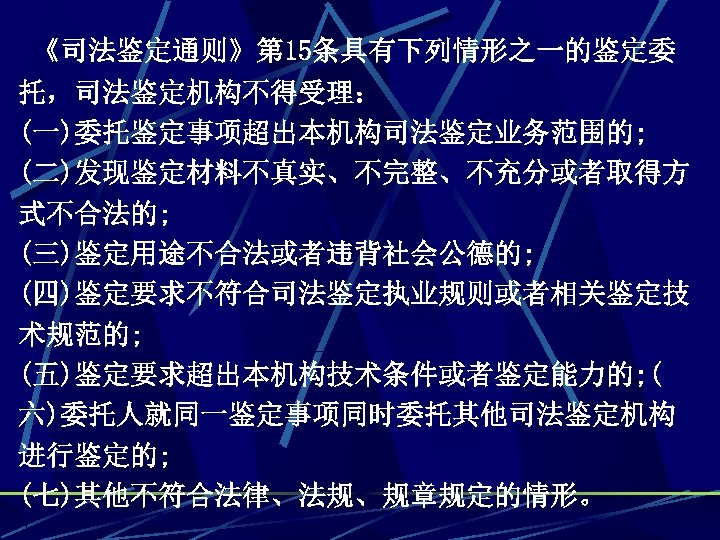 《司法鉴定通则》第 15条具有下列情形之一的鉴定委 托，司法鉴定机构不得受理： (一)委托鉴定事项超出本机构司法鉴定业务范围的; (二)发现鉴定材料不真实、不完整、不充分或者取得方 式不合法的; (三)鉴定用途不合法或者违背社会公德的; (四)鉴定要求不符合司法鉴定执业规则或者相关鉴定技 术规范的; (五)鉴定要求超出本机构技术条件或者鉴定能力的; ( 六)委托人就同一鉴定事项同时委托其他司法鉴定机构 进行鉴定的; (七)其他不符合法律、法规、规章规定的情形。
