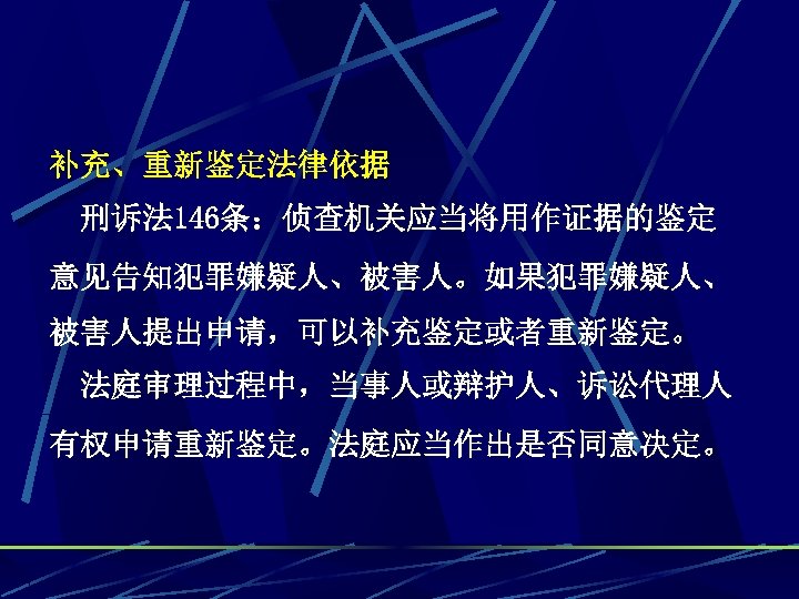 补充、重新鉴定法律依据 刑诉法 146条：侦查机关应当将用作证据的鉴定 意见告知犯罪嫌疑人、被害人。如果犯罪嫌疑人、 被害人提出申请，可以补充鉴定或者重新鉴定。 法庭审理过程中，当事人或辩护人、诉讼代理人 有权申请重新鉴定。法庭应当作出是否同意决定。 