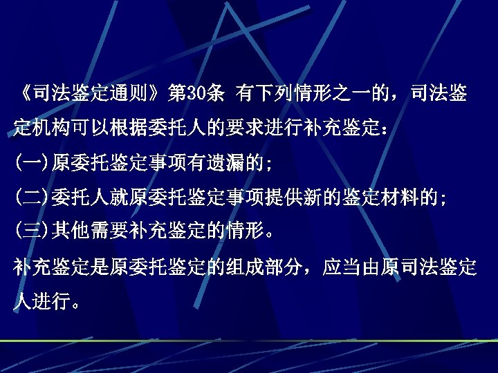《司法鉴定通则》第 30条 有下列情形之一的，司法鉴 定机构可以根据委托人的要求进行补充鉴定： (一)原委托鉴定事项有遗漏的; (二)委托人就原委托鉴定事项提供新的鉴定材料的; (三)其他需要补充鉴定的情形。 补充鉴定是原委托鉴定的组成部分，应当由原司法鉴定 人进行。 