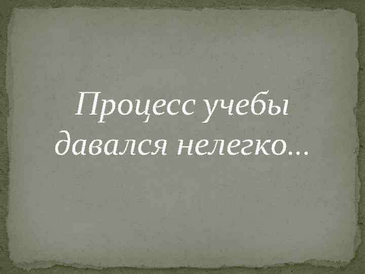 Процесс учебы давался нелегко… 