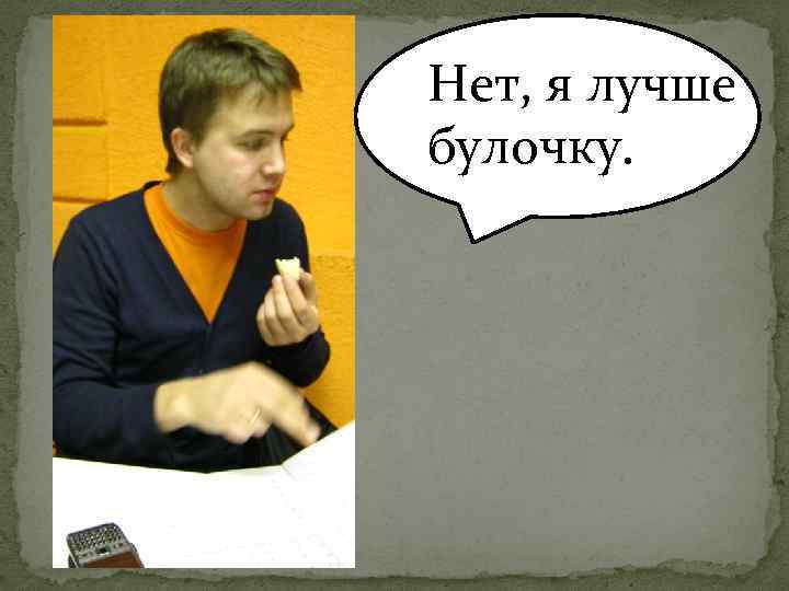 Нет, я лучше булочку. 