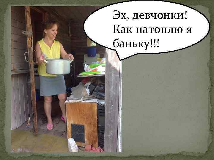 Эх, девчонки! Как натоплю я баньку!!! 