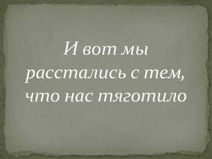И вот мы расстались с тем, что нас тяготило 