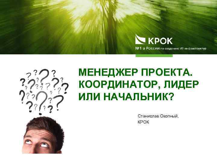 МЕНЕДЖЕР ПРОЕКТА. КООРДИНАТОР, ЛИДЕР ИЛИ НАЧАЛЬНИК? Станислав Окопный, КРОК 