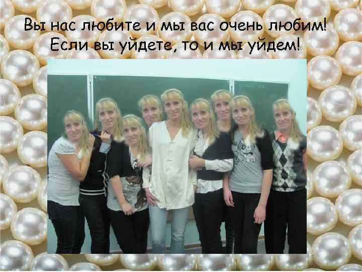 Вы нас любите и мы вас очень любим! Если вы уйдете, то и мы
