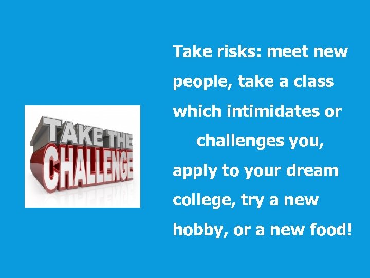 Take risks: meet new people, take a class which intimidates or challenges you, apply