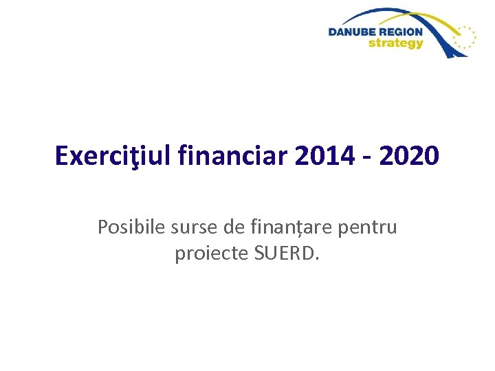 Exerciţiul financiar 2014 - 2020 Posibile surse de finanțare pentru proiecte SUERD. 
