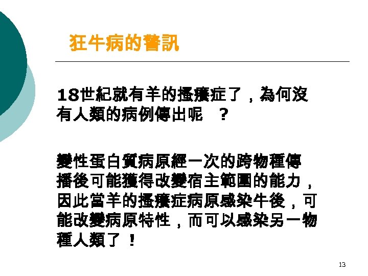 狂牛病的警訊 18世紀就有羊的搔癢症了，為何沒 有人類的病例傳出呢 ? 變性蛋白質病原經一次的跨物種傳 播後可能獲得改變宿主範圍的能力， 因此當羊的搔癢症病原感染牛後，可 能改變病原特性，而可以感染另一物 種人類了 ! 13 