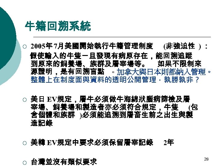牛籍回溯系統 ¡ ¡ 2005年 7月美國開始執行牛籍管理制度 (非強迫性 ) ： 假使輸入的牛隻ㄧ旦發現有病原存在，能回溯追蹤 到原來的飼養場、族群及屠宰場等。 如果不限制來 源證明，是有回溯盲點 。加拿大與日本則都納入管理。 整體上在制度面與資料的透明公開管理，孰勝孰非？