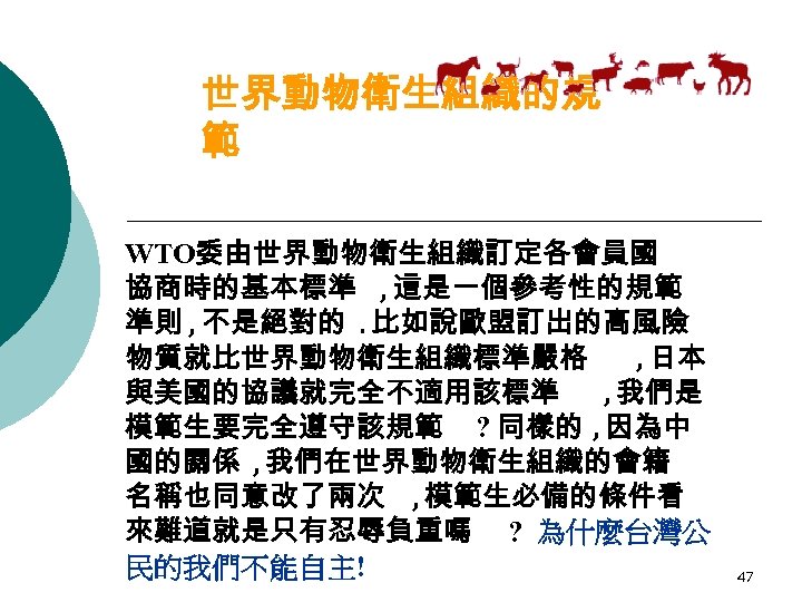 世界動物衛生組織的規 範 WTO委由世界動物衛生組織訂定各會員國 協商時的基本標準 , 這是一個參考性的規範 準則 , 不是絕對的. 比如說歐盟訂出的高風險 物質就比世界動物衛生組織標準嚴格 , 日本 與美國的協議就完全不適用該標準