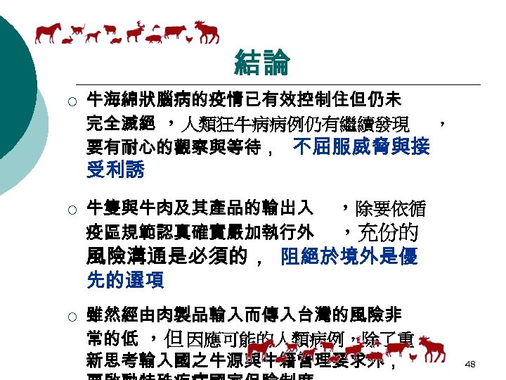 結論 ¡ 牛海綿狀腦病的疫情已有效控制住但仍未 完全滅絕 ，人類狂牛病病例仍有繼續發現 ， 要有耐心的觀察與等待， 不屈服威脅與接 受利誘 ¡ ¡ 牛隻與牛肉及其產品的輸出入 疫區規範認真確實嚴加執行外 ，除要依循