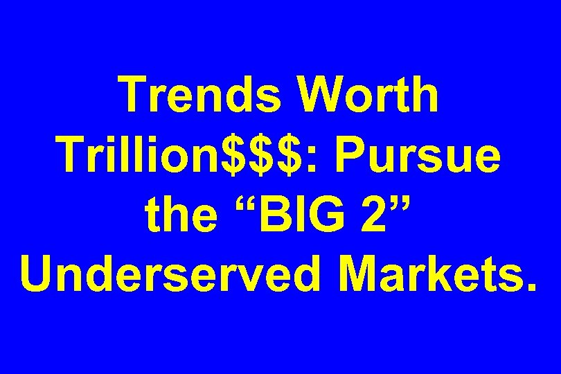 Trends Worth Trillion$$$: Pursue the “BIG 2” Underserved Markets. 