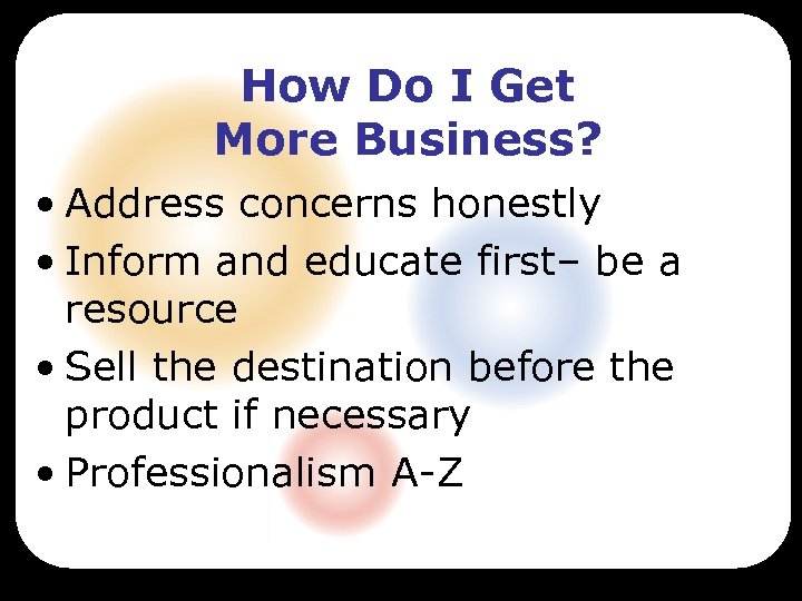 How Do I Get More Business? • Address concerns honestly • Inform and educate