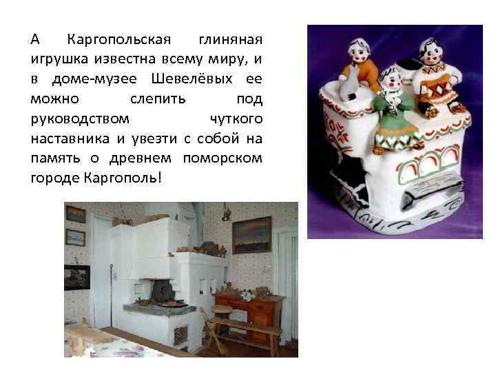 А Каргопольская глиняная игрушка известна всему миру, и в доме-музее Шевелёвых ее можно слепить