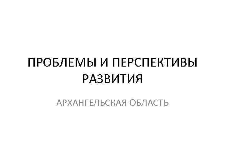ПРОБЛЕМЫ И ПЕРСПЕКТИВЫ РАЗВИТИЯ АРХАНГЕЛЬСКАЯ ОБЛАСТЬ 