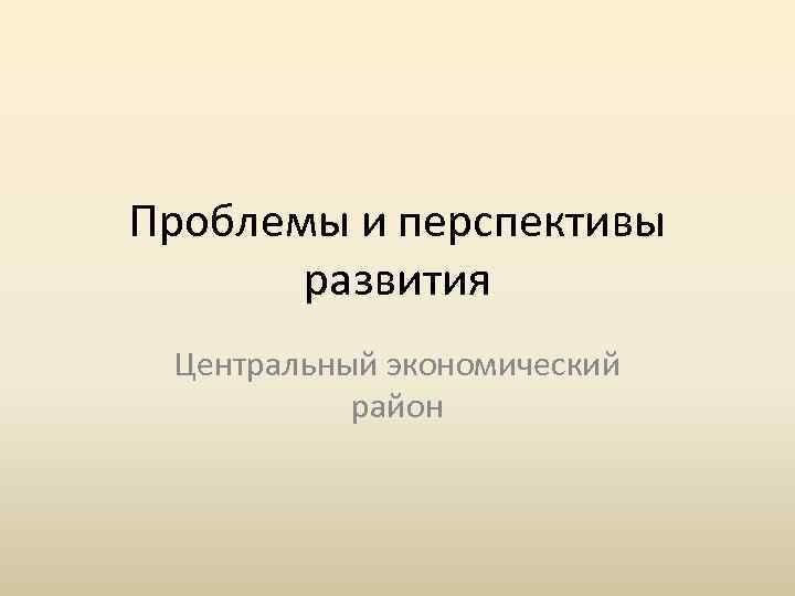 Проблемы и перспективы развития Центральный экономический район 