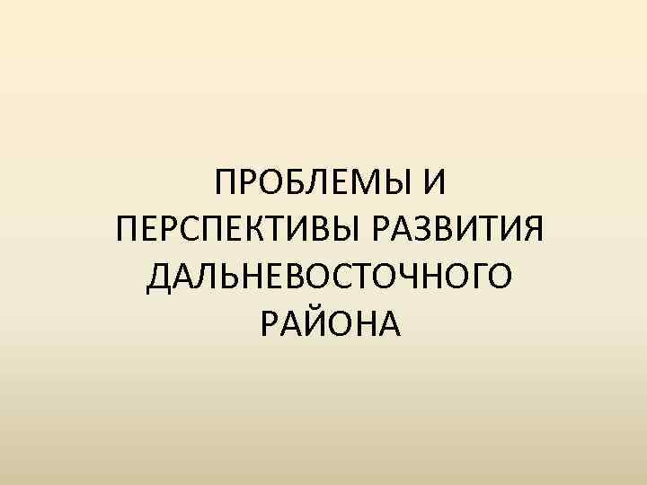 ПРОБЛЕМЫ И ПЕРСПЕКТИВЫ РАЗВИТИЯ ДАЛЬНЕВОСТОЧНОГО РАЙОНА 