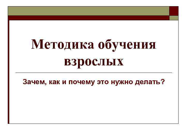 Методика обучения взрослых Зачем, как и почему это нужно делать? 