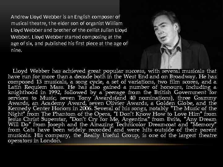 Andrew Lloyd Webber is an English composer of musical theatre, the elder son of