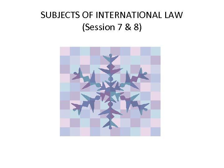 SUBJECTS OF INTERNATIONAL LAW (Session 7 & 8) 
