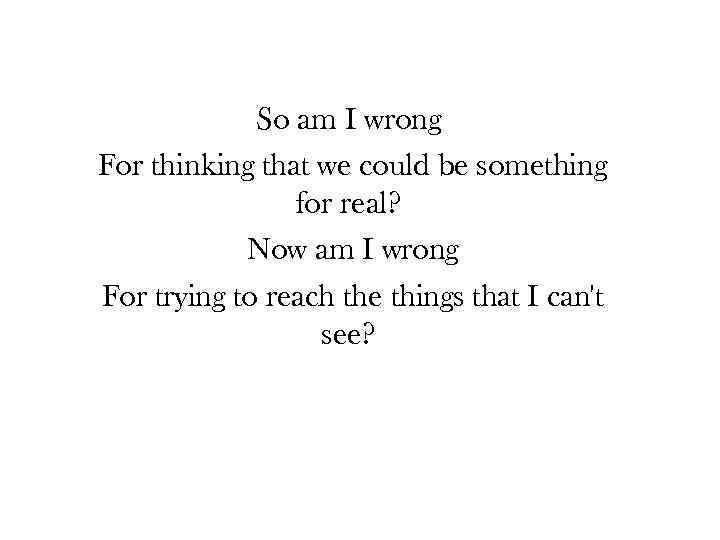 So am I wrong For thinking that we could be something for real? Now