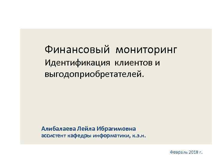 Финансовый мониторинг Идентификация клиентов и выгодоприобретателей. Алибалаева Лейла Ибрагимовна ассистент кафедры информатики, к. э.