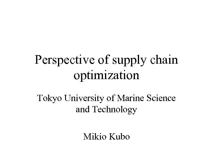 Perspective of supply chain optimization Tokyo University of Marine Science and Technology Mikio Kubo