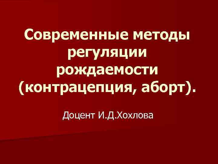 Современные методы регуляции рождаемости (контрацепция, аборт). Доцент И. Д. Хохлова 