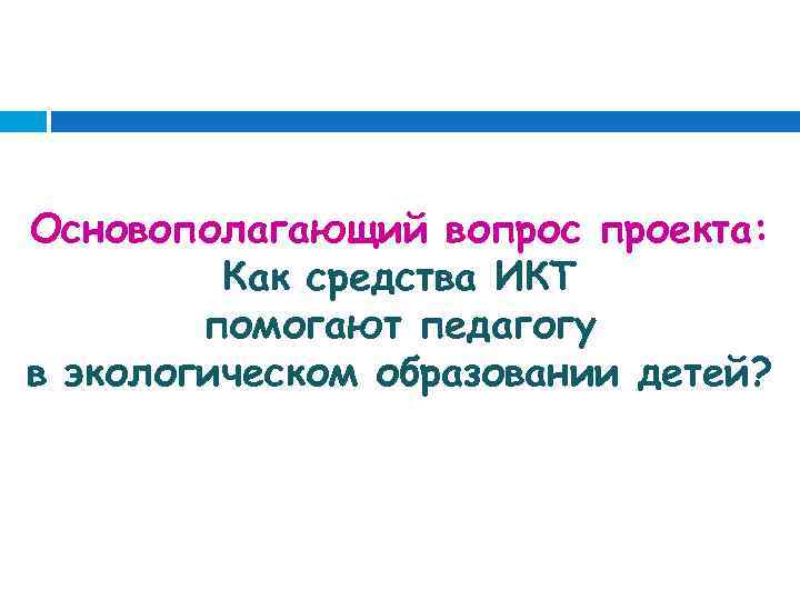 Основополагающий вопрос проекта: Как средства ИКТ помогают педагогу в экологическом образовании детей? 