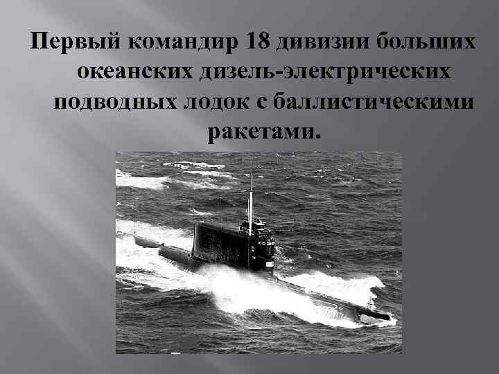 Первый командир 18 дивизии больших океанских дизель-электрических подводных лодок с баллистическими ракетами. 