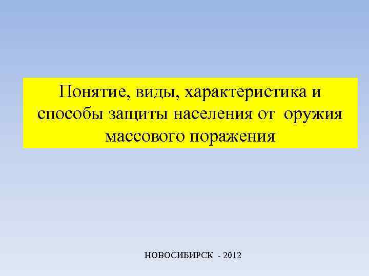 Понятие, виды, характеристика и способы защиты населения от оружия массового поражения НОВОСИБИРСК - 2012