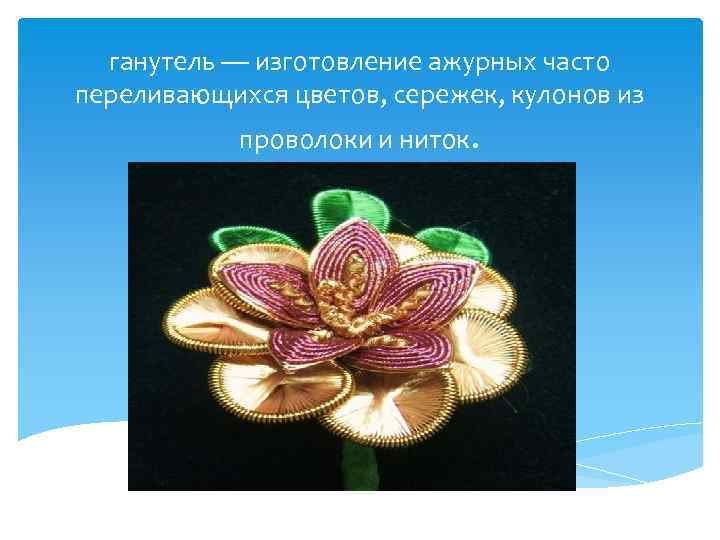 ганутель — изготовление ажурных часто переливающихся цветов, сережек, кулонов из проволоки и ниток. 