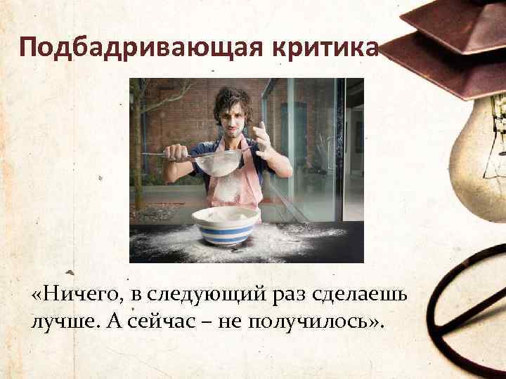 Подбадривающая критика «Ничего, в следующий раз сделаешь лучше. А сейчас – не получилось» .