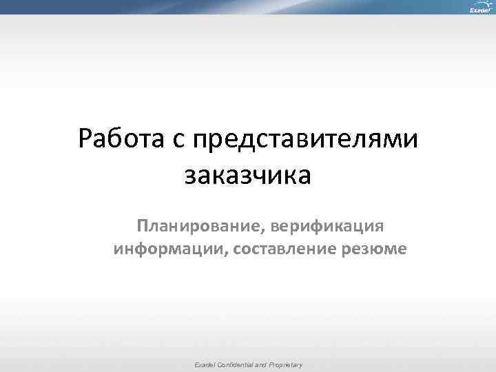 Работа с представителями заказчика Планирование, верификация информации, составление резюме Exadel Confidential and Proprietary 