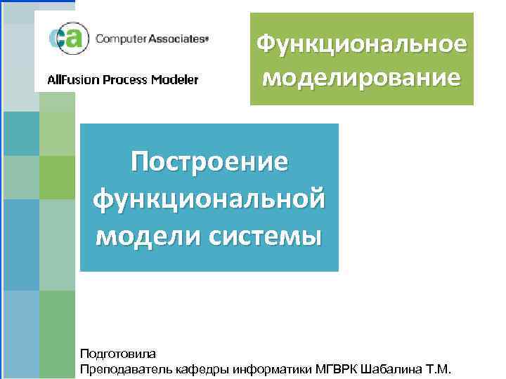 Функциональное моделирование Построение функциональной модели системы Подготовила Преподаватель кафедры информатики МГВРК Шабалина Т. М.