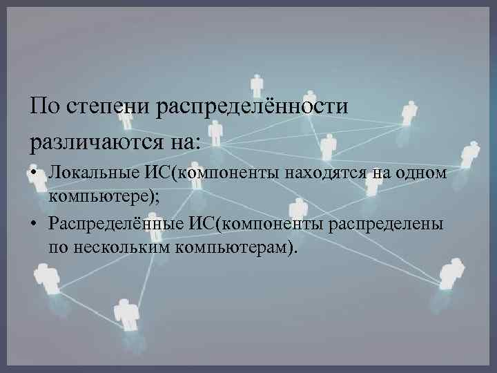 По степени распределённости различаются на: • Локальные ИС(компоненты находятся на одном компьютере); • Распределённые