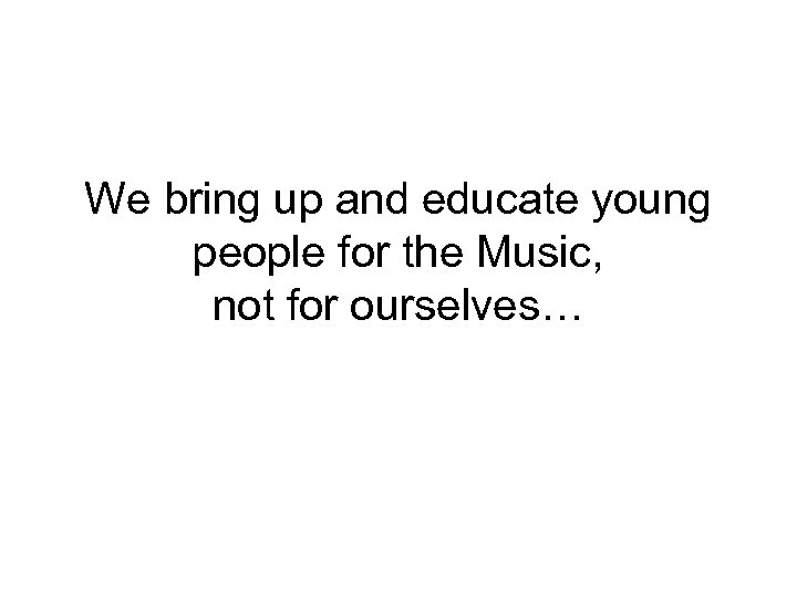 We bring up and educate young people for the Music, not for ourselves… 