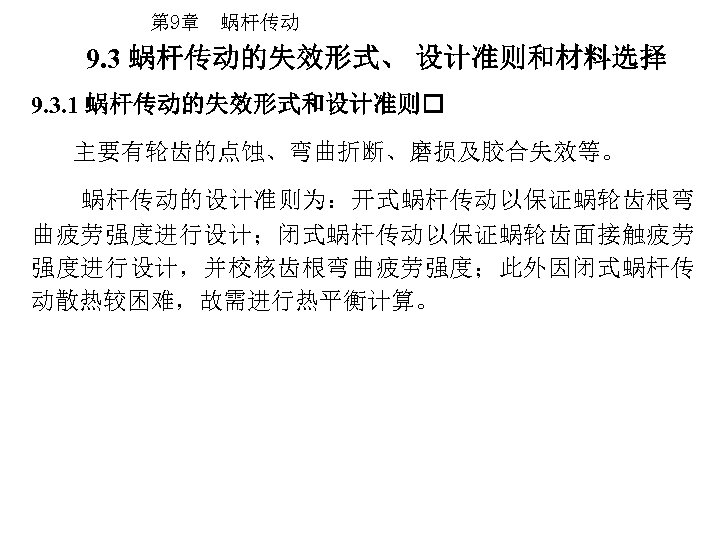 第 9章 蜗杆传动 9. 3 蜗杆传动的失效形式、 设计准则和材料选择 9. 3. 1 蜗杆传动的失效形式和设计准则 主要有轮齿的点蚀、弯曲折断、磨损及胶合失效等。 蜗杆传动的设计准则为：开式蜗杆传动以保证蜗轮齿根弯 曲疲劳强度进行设计；闭式蜗杆传动以保证蜗轮齿面接触疲劳