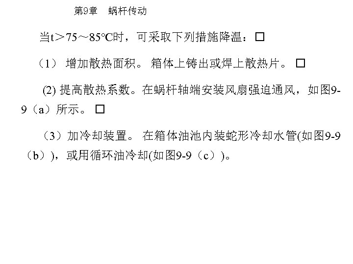 第 9章 蜗杆传动 当t＞ 75～ 85℃时，可采取下列措施降温： （1） 增加散热面积。 箱体上铸出或焊上散热片。 (2) 提高散热系数。在蜗杆轴端安装风扇强迫通风，如图 99（a）所示。 （3）加冷却装置。 在箱体油池内装蛇形冷却水管(如图