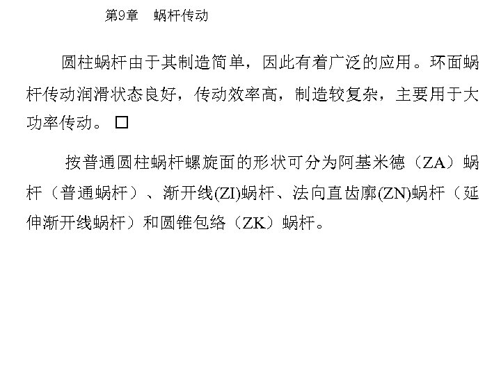 第 9章 蜗杆传动 圆柱蜗杆由于其制造简单，因此有着广泛的应用。环面蜗 杆传动润滑状态良好，传动效率高，制造较复杂，主要用于大 功率传动。 按普通圆柱蜗杆螺旋面的形状可分为阿基米德（ZA）蜗 杆（普通蜗杆）、渐开线(ZI)蜗杆、法向直齿廓(ZN)蜗杆（延 伸渐开线蜗杆）和圆锥包络（ZK）蜗杆。 