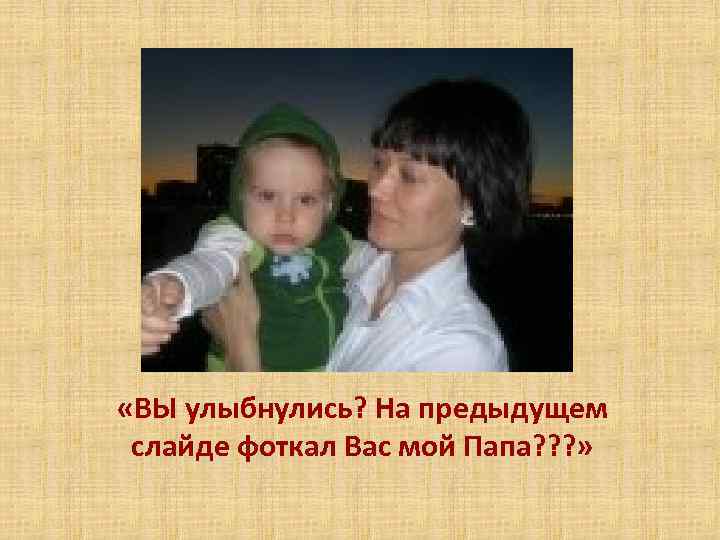 «ВЫ улыбнулись? На предыдущем слайде фоткал Вас мой Папа? ? ? » 