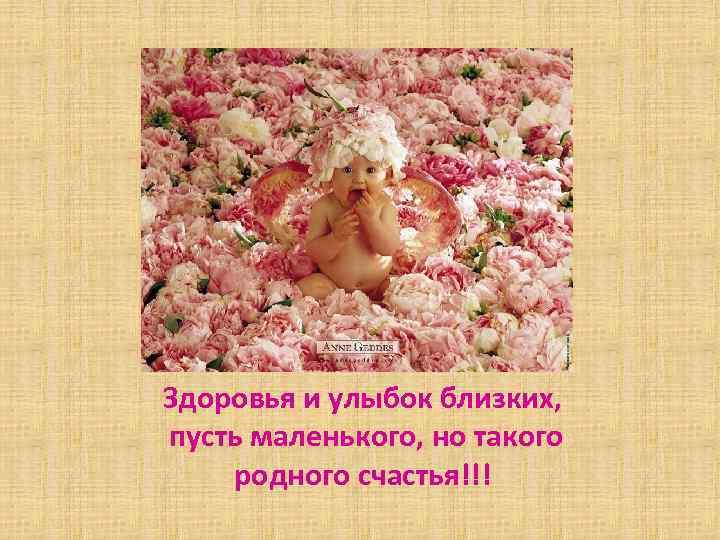 Здоровья и улыбок близких, пусть маленького, но такого родного счастья!!! 