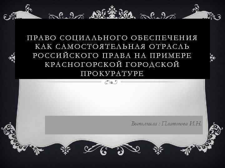 ПРАВО СОЦИАЛЬНОГО ОБЕСПЕЧЕНИЯ КАК САМОСТОЯТЕЛЬНАЯ ОТРАСЛЬ РОССИЙСКОГО ПРАВА НА ПРИМЕРЕ КРАСНОГОРСКОЙ ГОРОДСКОЙ ПРОКУРАТУРЕ Выполнила