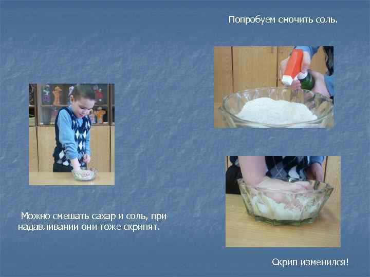 Попробуем смочить соль. Можно смешать сахар и соль, при надавливании они тоже скрипят. Скрип