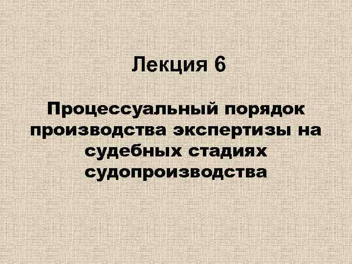 Лекция 6 Процессуальный порядок производства экспертизы на судебных стадиях судопроизводства 