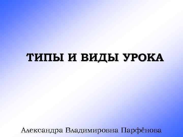 ТИПЫ И ВИДЫ УРОКА Александра Владимировна Парфёнова 