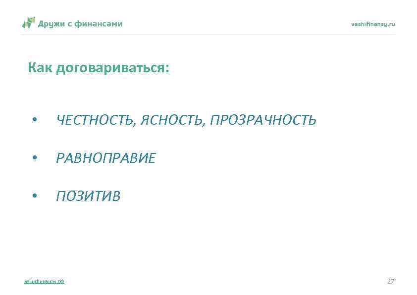 Как договариваться: • ЧЕСТНОСТЬ, ЯСНОСТЬ, ПРОЗРАЧНОСТЬ • РАВНОПРАВИЕ • ПОЗИТИВ вашифинансы. рф 27 