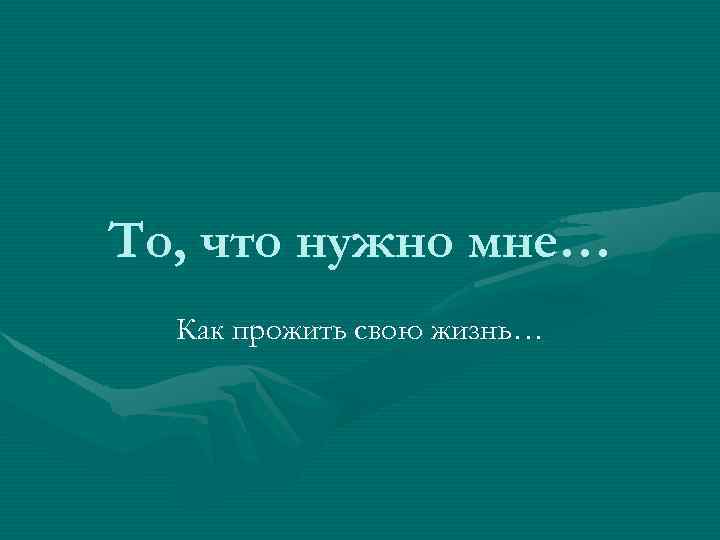 То, что нужно мне… Как прожить свою жизнь… 